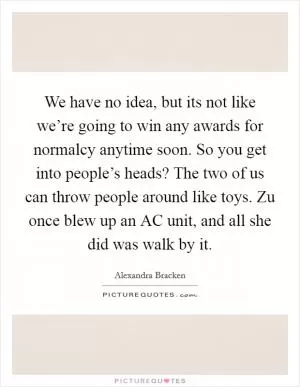 We have no idea, but its not like we’re going to win any awards for normalcy anytime soon. So you get into people’s heads? The two of us can throw people around like toys. Zu once blew up an AC unit, and all she did was walk by it Picture Quote #1