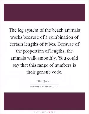 The leg system of the beach animals works because of a combination of certain lengths of tubes. Because of the proportion of lengths, the animals walk smoothly. You could say that this range of numbers is their genetic code Picture Quote #1