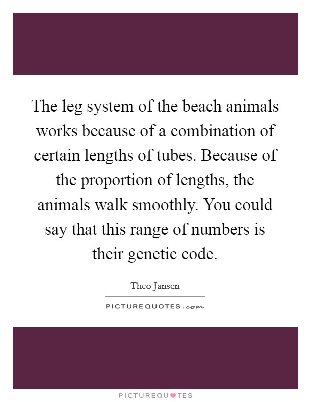 The leg system of the beach animals works because of a combination of certain lengths of tubes. Because of the proportion of lengths, the animals walk smoothly. You could say that this range of numbers is their genetic code Picture Quote #1