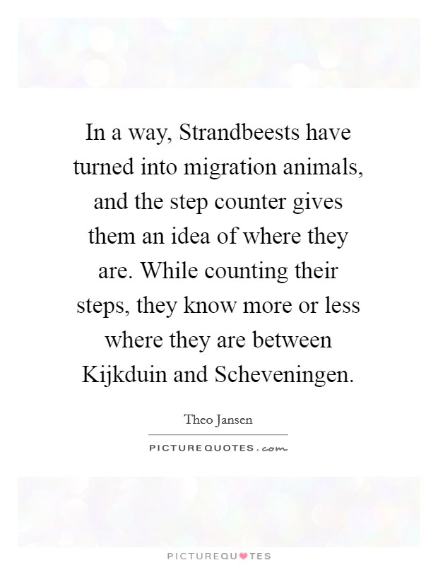 In a way, Strandbeests have turned into migration animals, and the step counter gives them an idea of where they are. While counting their steps, they know more or less where they are between Kijkduin and Scheveningen Picture Quote #1