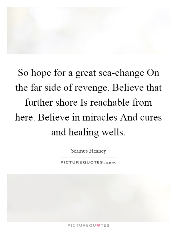 So hope for a great sea-change On the far side of revenge. Believe that further shore Is reachable from here. Believe in miracles And cures and healing wells Picture Quote #1