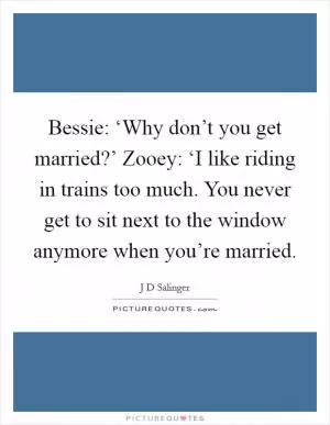 Bessie: ‘Why don’t you get married?’ Zooey: ‘I like riding in trains too much. You never get to sit next to the window anymore when you’re married Picture Quote #1