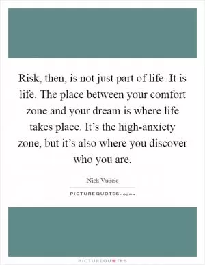 Risk, then, is not just part of life. It is life. The place between your comfort zone and your dream is where life takes place. It’s the high-anxiety zone, but it’s also where you discover who you are Picture Quote #1