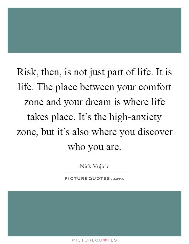 Risk, then, is not just part of life. It is life. The place between your comfort zone and your dream is where life takes place. It's the high-anxiety zone, but it's also where you discover who you are Picture Quote #1