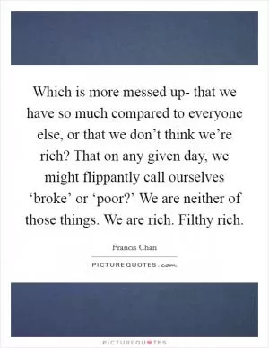 Which is more messed up- that we have so much compared to everyone else, or that we don’t think we’re rich? That on any given day, we might flippantly call ourselves ‘broke’ or ‘poor?’ We are neither of those things. We are rich. Filthy rich Picture Quote #1