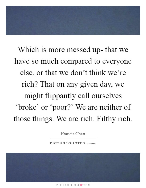 Which is more messed up- that we have so much compared to everyone else, or that we don't think we're rich? That on any given day, we might flippantly call ourselves ‘broke' or ‘poor?' We are neither of those things. We are rich. Filthy rich Picture Quote #1