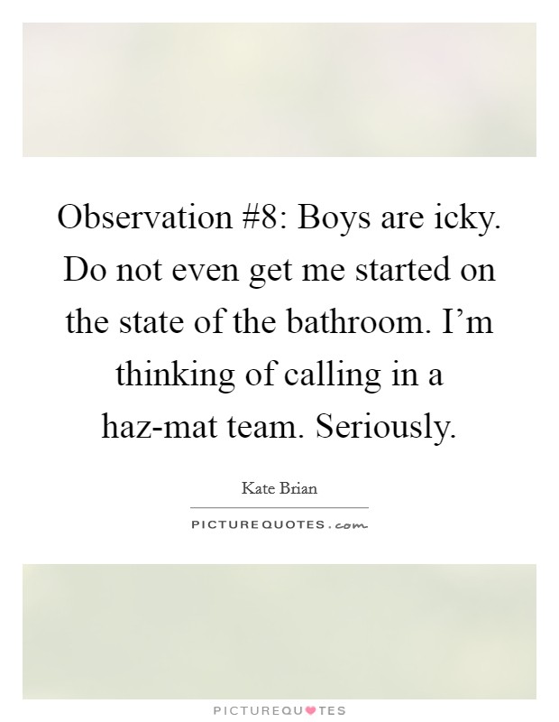 Observation #8: Boys are icky. Do not even get me started on the state of the bathroom. I'm thinking of calling in a haz-mat team. Seriously Picture Quote #1