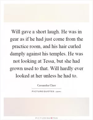 Will gave a short laugh. He was in gear as if he had just come from the practice room, and his hair curled damply against his temples. He was not looking at Tessa, but she had grown used to that. Will hardly ever looked at her unless he had to Picture Quote #1