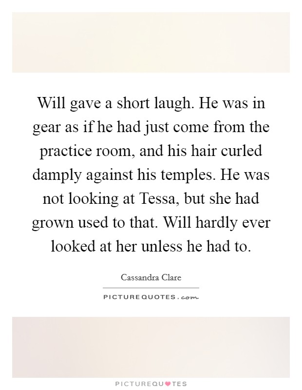 Will gave a short laugh. He was in gear as if he had just come from the practice room, and his hair curled damply against his temples. He was not looking at Tessa, but she had grown used to that. Will hardly ever looked at her unless he had to Picture Quote #1