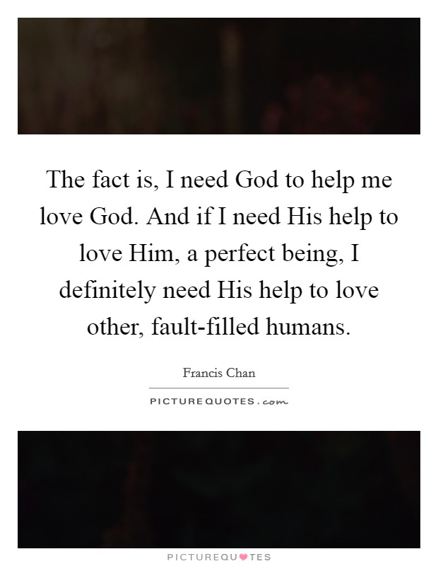 The fact is, I need God to help me love God. And if I need His help to love Him, a perfect being, I definitely need His help to love other, fault-filled humans Picture Quote #1