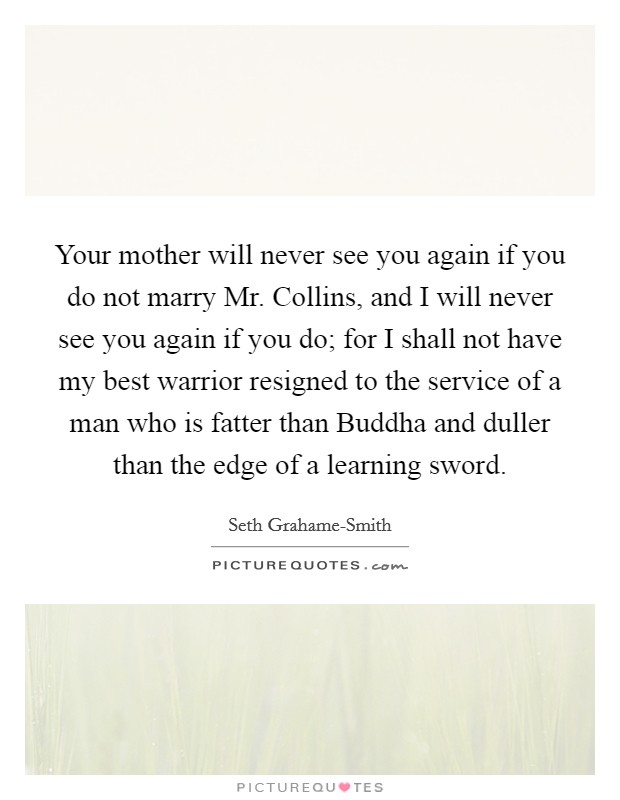 Your mother will never see you again if you do not marry Mr. Collins, and I will never see you again if you do; for I shall not have my best warrior resigned to the service of a man who is fatter than Buddha and duller than the edge of a learning sword Picture Quote #1