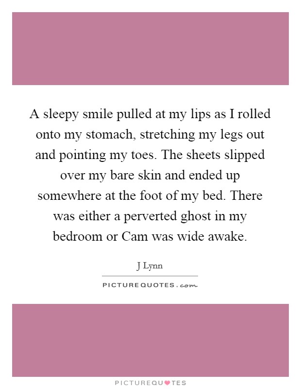 A sleepy smile pulled at my lips as I rolled onto my stomach, stretching my legs out and pointing my toes. The sheets slipped over my bare skin and ended up somewhere at the foot of my bed. There was either a perverted ghost in my bedroom or Cam was wide awake Picture Quote #1