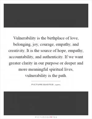 Vulnerability is the birthplace of love, belonging, joy, courage, empathy, and creativity. It is the source of hope, empathy, accountability, and authenticity. If we want greater clarity in our purpose or deeper and more meaningful spiritual lives, vulnerability is the path Picture Quote #1