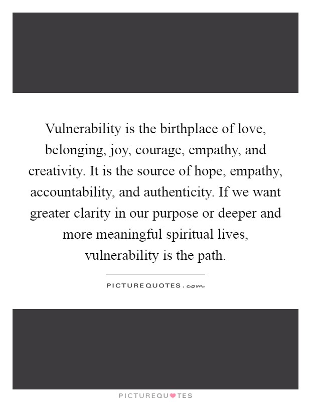 Vulnerability is the birthplace of love, belonging, joy, courage, empathy, and creativity. It is the source of hope, empathy, accountability, and authenticity. If we want greater clarity in our purpose or deeper and more meaningful spiritual lives, vulnerability is the path Picture Quote #1