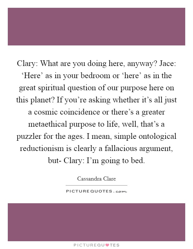 Clary: What are you doing here, anyway? Jace: ‘Here' as in your bedroom or ‘here' as in the great spiritual question of our purpose here on this planet? If you're asking whether it's all just a cosmic coincidence or there's a greater metaethical purpose to life, well, that's a puzzler for the ages. I mean, simple ontological reductionism is clearly a fallacious argument, but- Clary: I'm going to bed Picture Quote #1