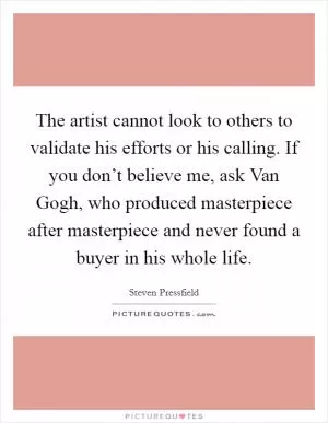 The artist cannot look to others to validate his efforts or his calling. If you don’t believe me, ask Van Gogh, who produced masterpiece after masterpiece and never found a buyer in his whole life Picture Quote #1