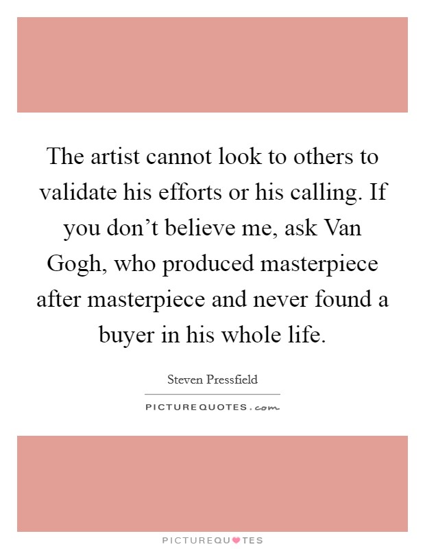 The artist cannot look to others to validate his efforts or his calling. If you don't believe me, ask Van Gogh, who produced masterpiece after masterpiece and never found a buyer in his whole life Picture Quote #1