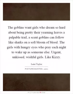 The goblins want girls who dream so hard about being pretty their yearning leaves a palpable trail, a scent goblins can follow like sharks on a soft bloom of blood. The girls with hungry eyes who pray each night to wake up as someone else. Urgent, unkissed, wishful girls. Like Kizzy Picture Quote #1