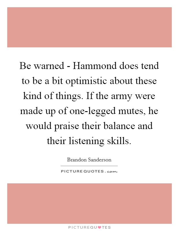 Be warned - Hammond does tend to be a bit optimistic about these kind of things. If the army were made up of one-legged mutes, he would praise their balance and their listening skills Picture Quote #1