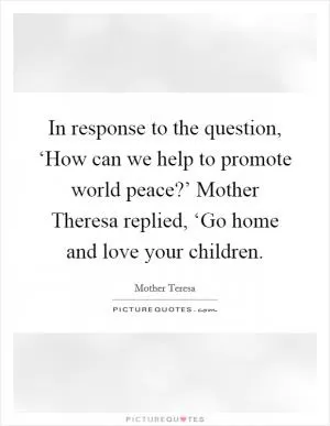In response to the question, ‘How can we help to promote world peace?’ Mother Theresa replied, ‘Go home and love your children Picture Quote #1