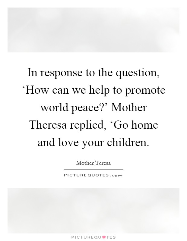 In response to the question, ‘How can we help to promote world peace?' Mother Theresa replied, ‘Go home and love your children Picture Quote #1