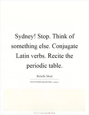 Sydney! Stop. Think of something else. Conjugate Latin verbs. Recite the periodic table Picture Quote #1