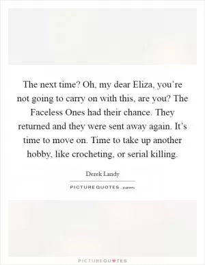 The next time? Oh, my dear Eliza, you’re not going to carry on with this, are you? The Faceless Ones had their chance. They returned and they were sent away again. It’s time to move on. Time to take up another hobby, like crocheting, or serial killing Picture Quote #1