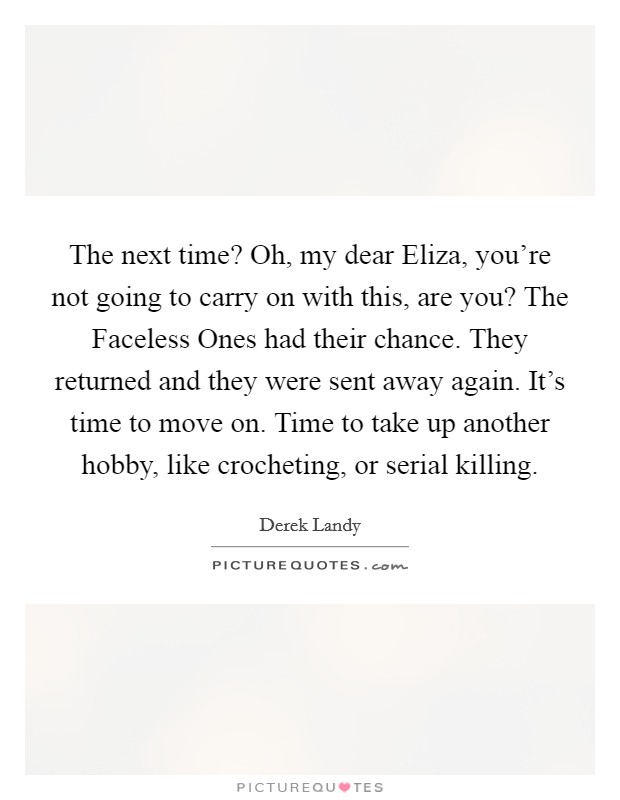The next time? Oh, my dear Eliza, you're not going to carry on with this, are you? The Faceless Ones had their chance. They returned and they were sent away again. It's time to move on. Time to take up another hobby, like crocheting, or serial killing Picture Quote #1