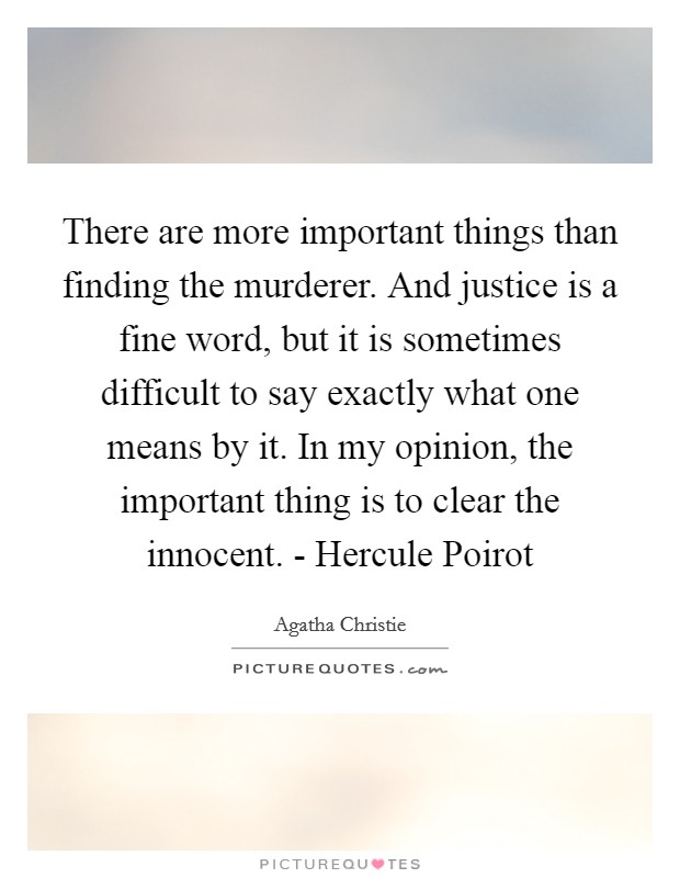 There are more important things than finding the murderer. And justice is a fine word, but it is sometimes difficult to say exactly what one means by it. In my opinion, the important thing is to clear the innocent. - Hercule Poirot Picture Quote #1