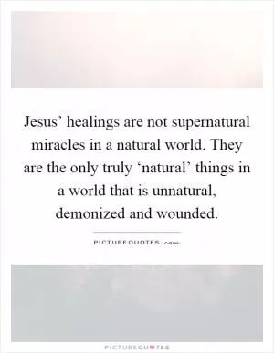 Jesus’ healings are not supernatural miracles in a natural world. They are the only truly ‘natural’ things in a world that is unnatural, demonized and wounded Picture Quote #1