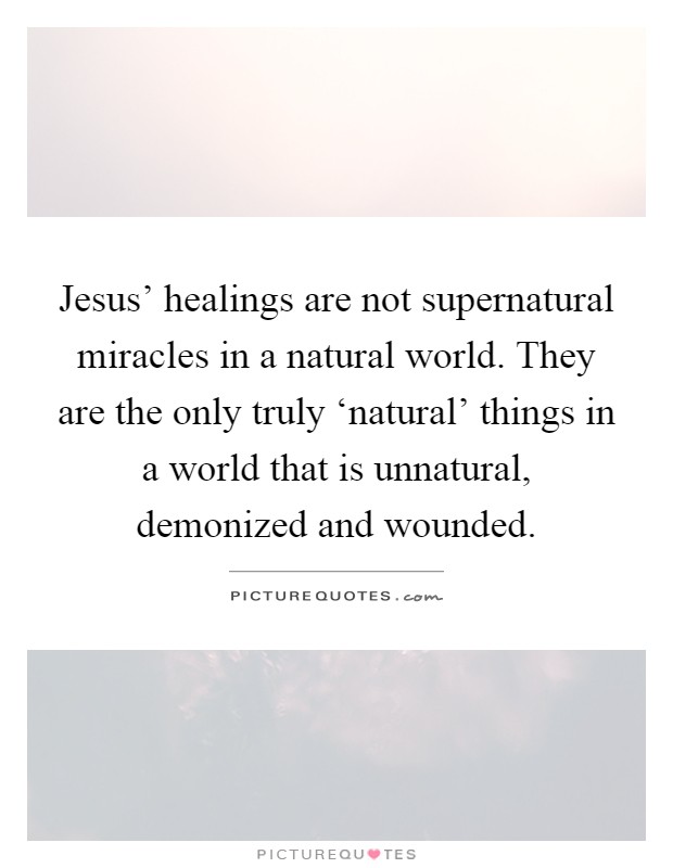 Jesus' healings are not supernatural miracles in a natural world. They are the only truly ‘natural' things in a world that is unnatural, demonized and wounded Picture Quote #1