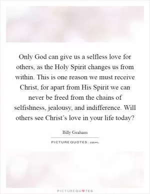 Only God can give us a selfless love for others, as the Holy Spirit changes us from within. This is one reason we must receive Christ, for apart from His Spirit we can never be freed from the chains of selfishness, jealousy, and indifference. Will others see Christ’s love in your life today? Picture Quote #1
