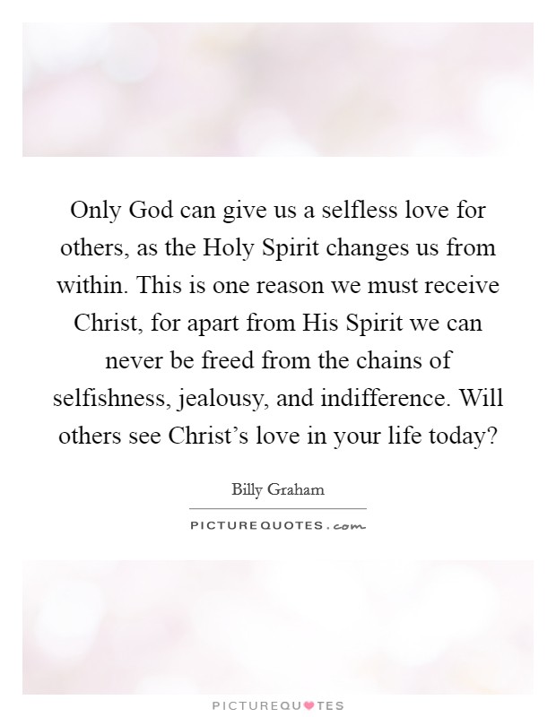 Only God can give us a selfless love for others, as the Holy Spirit changes us from within. This is one reason we must receive Christ, for apart from His Spirit we can never be freed from the chains of selfishness, jealousy, and indifference. Will others see Christ's love in your life today? Picture Quote #1