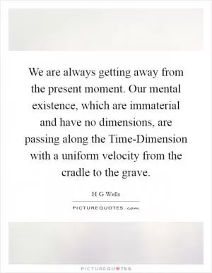 We are always getting away from the present moment. Our mental existence, which are immaterial and have no dimensions, are passing along the Time-Dimension with a uniform velocity from the cradle to the grave Picture Quote #1