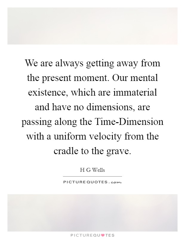 We are always getting away from the present moment. Our mental existence, which are immaterial and have no dimensions, are passing along the Time-Dimension with a uniform velocity from the cradle to the grave Picture Quote #1