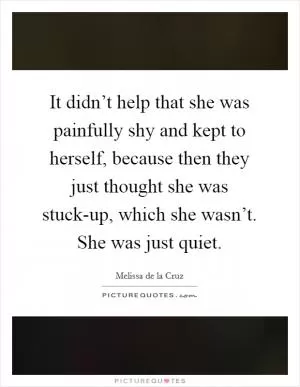 It didn’t help that she was painfully shy and kept to herself, because then they just thought she was stuck-up, which she wasn’t. She was just quiet Picture Quote #1