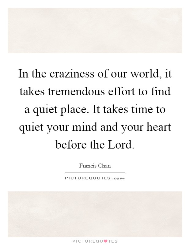 In the craziness of our world, it takes tremendous effort to find a quiet place. It takes time to quiet your mind and your heart before the Lord Picture Quote #1
