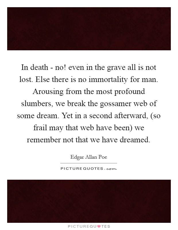 In death - no! even in the grave all is not lost. Else there is no immortality for man. Arousing from the most profound slumbers, we break the gossamer web of some dream. Yet in a second afterward, (so frail may that web have been) we remember not that we have dreamed Picture Quote #1