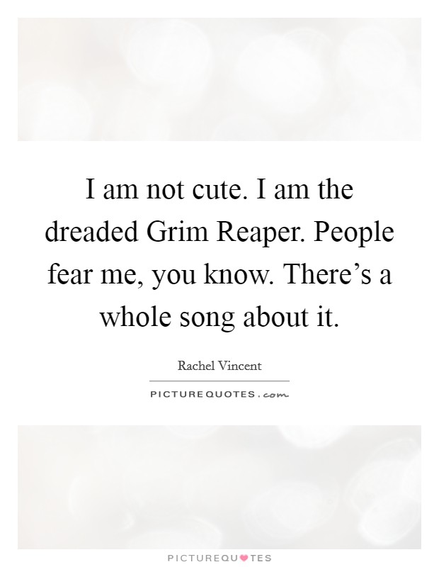 I am not cute. I am the dreaded Grim Reaper. People fear me, you know. There's a whole song about it Picture Quote #1
