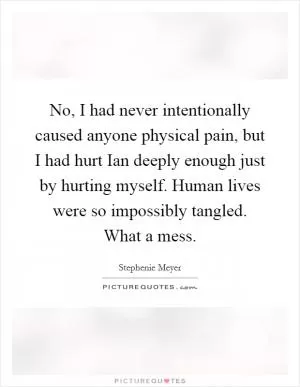 No, I had never intentionally caused anyone physical pain, but I had hurt Ian deeply enough just by hurting myself. Human lives were so impossibly tangled. What a mess Picture Quote #1