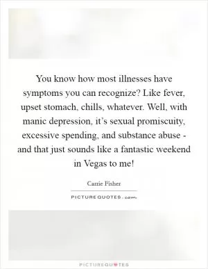 You know how most illnesses have symptoms you can recognize? Like fever, upset stomach, chills, whatever. Well, with manic depression, it’s sexual promiscuity, excessive spending, and substance abuse - and that just sounds like a fantastic weekend in Vegas to me! Picture Quote #1