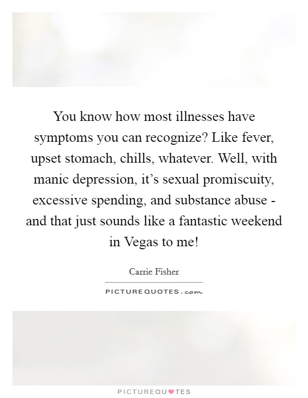 You know how most illnesses have symptoms you can recognize? Like fever, upset stomach, chills, whatever. Well, with manic depression, it's sexual promiscuity, excessive spending, and substance abuse - and that just sounds like a fantastic weekend in Vegas to me! Picture Quote #1
