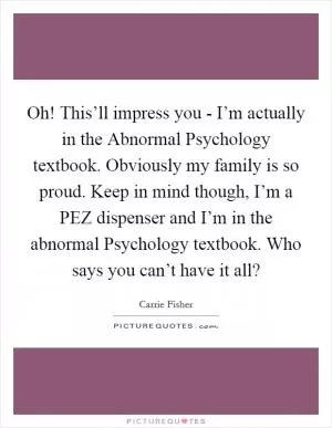 Oh! This’ll impress you - I’m actually in the Abnormal Psychology textbook. Obviously my family is so proud. Keep in mind though, I’m a PEZ dispenser and I’m in the abnormal Psychology textbook. Who says you can’t have it all? Picture Quote #1