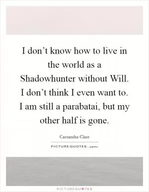 I don’t know how to live in the world as a Shadowhunter without Will. I don’t think I even want to. I am still a parabatai, but my other half is gone Picture Quote #1