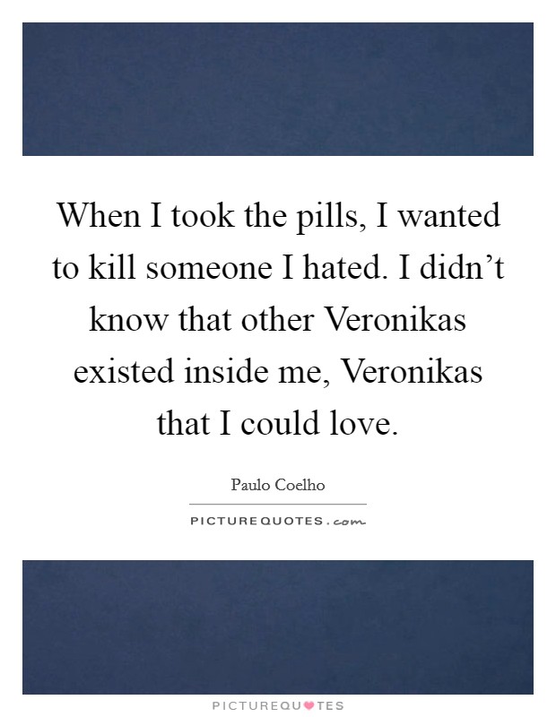 When I took the pills, I wanted to kill someone I hated. I didn't know that other Veronikas existed inside me, Veronikas that I could love Picture Quote #1