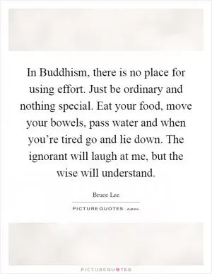 In Buddhism, there is no place for using effort. Just be ordinary and nothing special. Eat your food, move your bowels, pass water and when you’re tired go and lie down. The ignorant will laugh at me, but the wise will understand Picture Quote #1