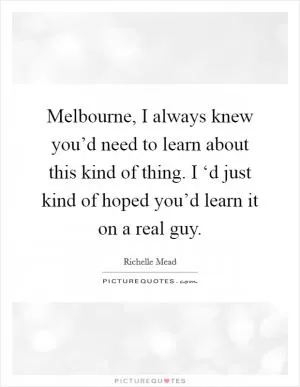 Melbourne, I always knew you’d need to learn about this kind of thing. I ‘d just kind of hoped you’d learn it on a real guy Picture Quote #1
