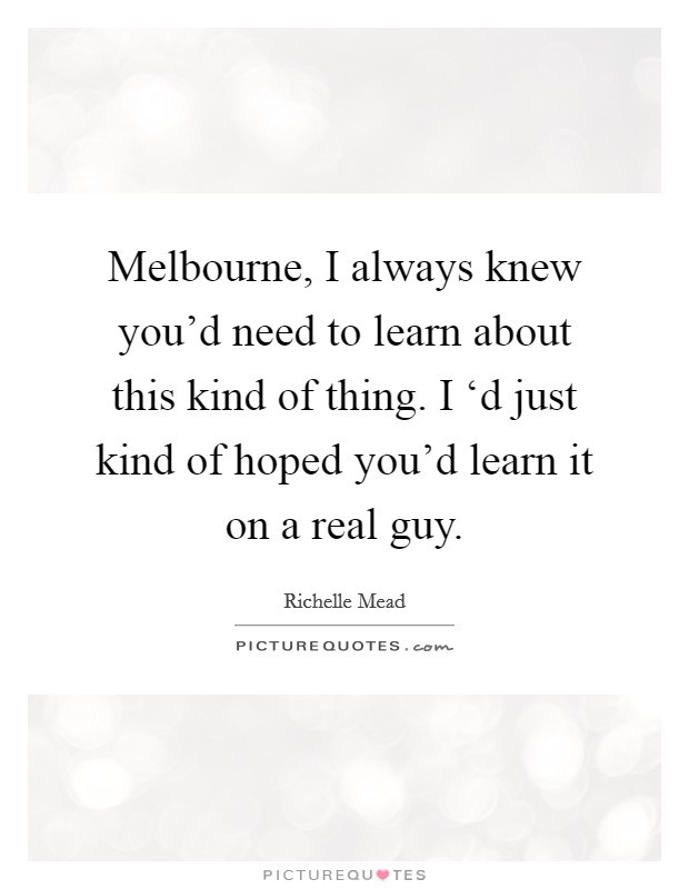 Melbourne, I always knew you'd need to learn about this kind of thing. I ‘d just kind of hoped you'd learn it on a real guy Picture Quote #1
