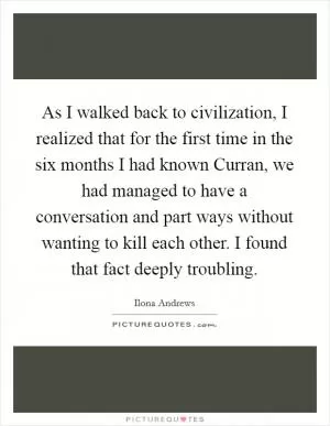 As I walked back to civilization, I realized that for the first time in the six months I had known Curran, we had managed to have a conversation and part ways without wanting to kill each other. I found that fact deeply troubling Picture Quote #1
