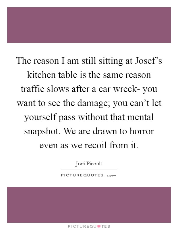 The reason I am still sitting at Josef's kitchen table is the same reason traffic slows after a car wreck- you want to see the damage; you can't let yourself pass without that mental snapshot. We are drawn to horror even as we recoil from it Picture Quote #1